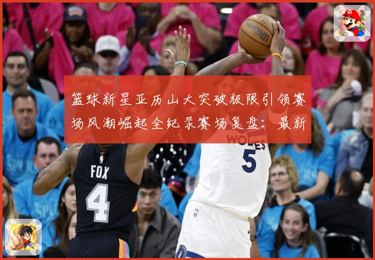 篮球新星亚历山大突破极限引领赛场风潮崛起全纪录赛场复盘：最新赛事动态与深度分析