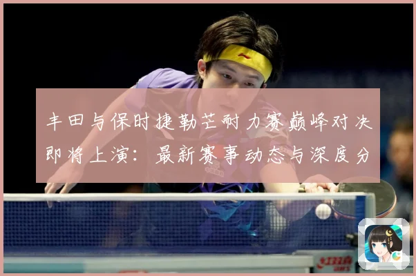 丰田与保时捷勒芒耐力赛巅峰对决即将上演：最新赛事动态与深度分析