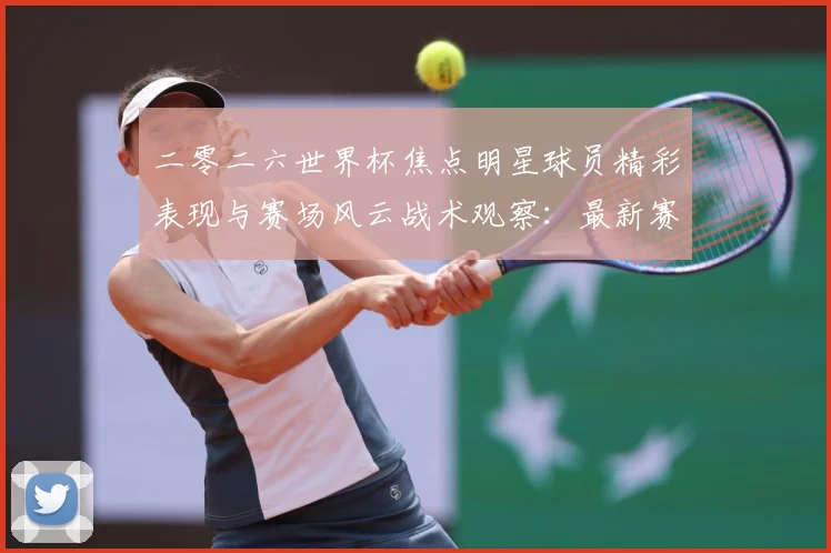 二零二六世界杯焦点明星球员精彩表现与赛场风云战术观察：最新赛事动态与深度分析