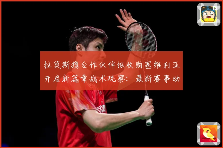 拉莫斯携合作伙伴拟收购塞维利亚开启新篇章战术观察：最新赛事动态与深度分析