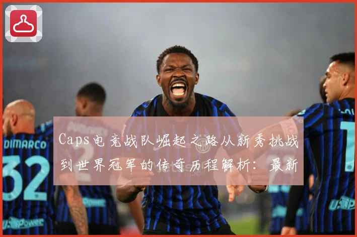 Caps电竞战队崛起之路从新秀挑战到世界冠军的传奇历程解析：最新赛事动态与深度分析