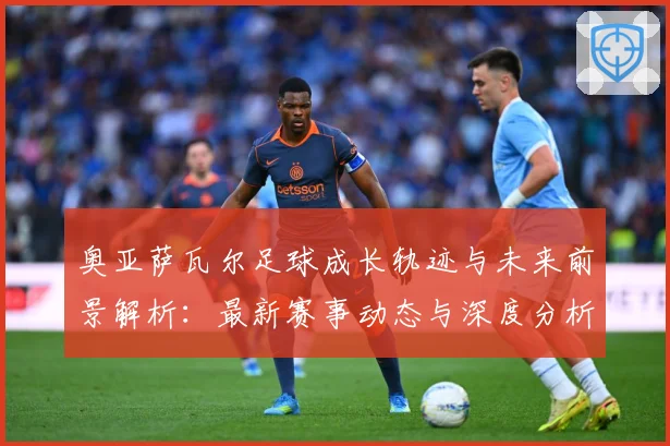 奥亚萨瓦尔足球成长轨迹与未来前景解析：最新赛事动态与深度分析
