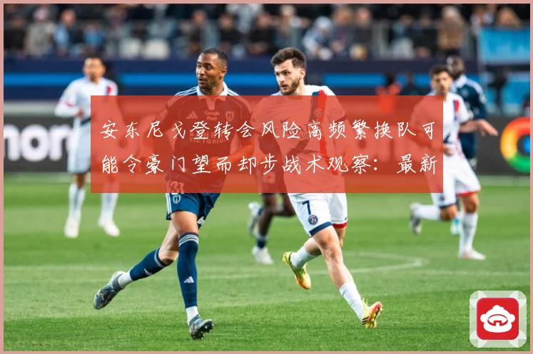 安东尼戈登转会风险高频繁换队可能令豪门望而却步战术观察：最新赛事动态与深度分析