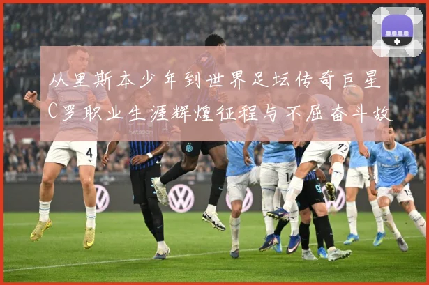 从里斯本少年到世界足坛传奇巨星C罗职业生涯辉煌征程与不屈奋斗故事解析：最新赛事动态与深度分析