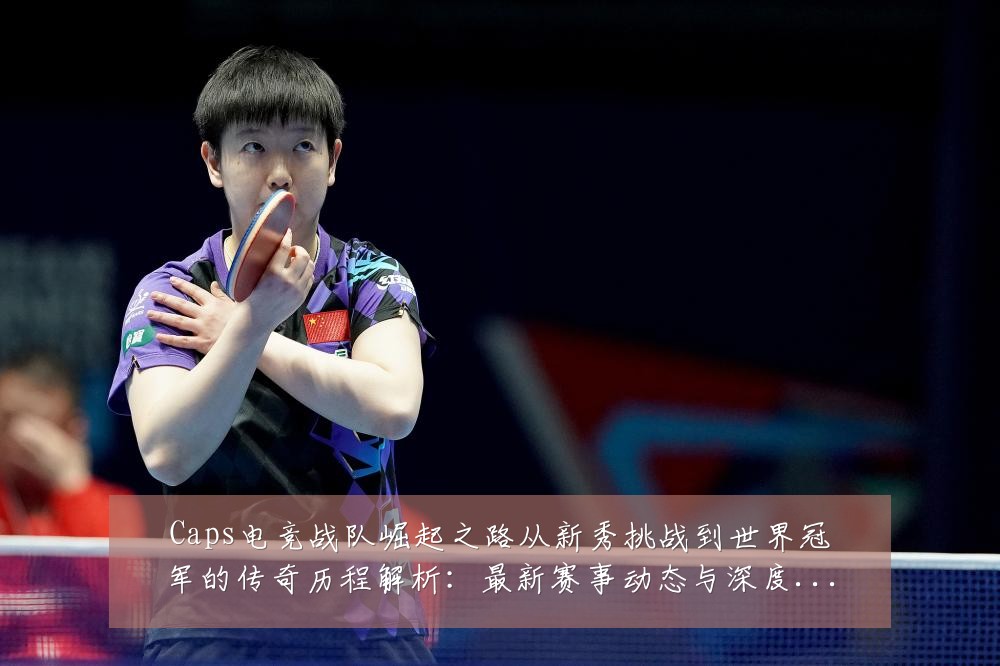 Caps电竞战队崛起之路从新秀挑战到世界冠军的传奇历程解析:最新赛事动态与深度分析