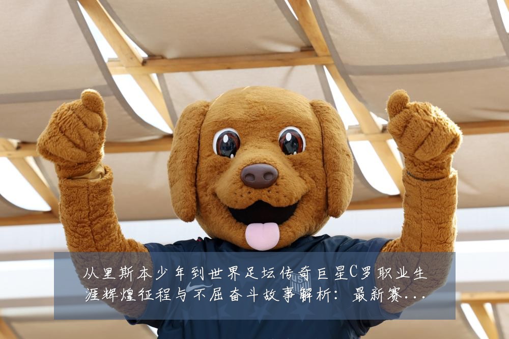 从里斯本少年到世界足坛传奇巨星C罗职业生涯辉煌征程与不屈奋斗故事解析:最新赛事动态与深度分析